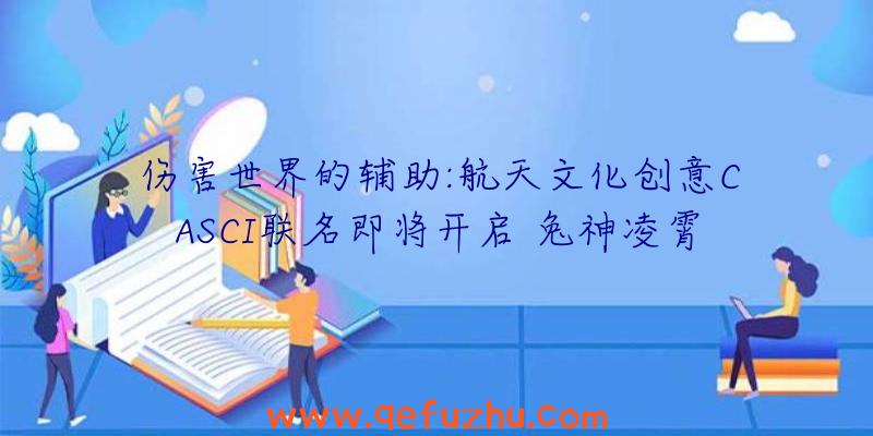 伤害世界的辅助:航天文化创意CASCI联名即将开启